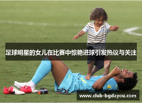 足球明星的女儿在比赛中惊艳进球引发热议与关注